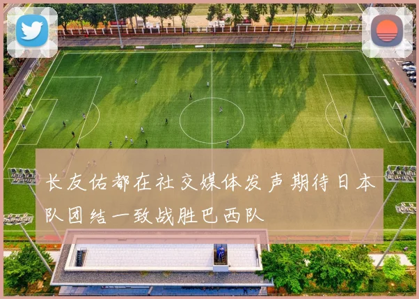 长友佑都在社交媒体发声期待日本队团结一致战胜巴西队