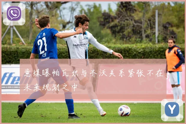 意媒曝帕瓦尔与齐沃关系紧张不在未来规划之中