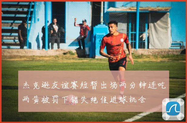 杰克逊友谊赛短暂出场两分钟连吃两黄被罚下错失绝佳进球机会