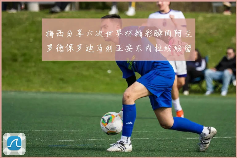 梅西分享六次世界杯精彩瞬间阿圭罗德保罗迪马利亚安东内拉纷纷留言评论