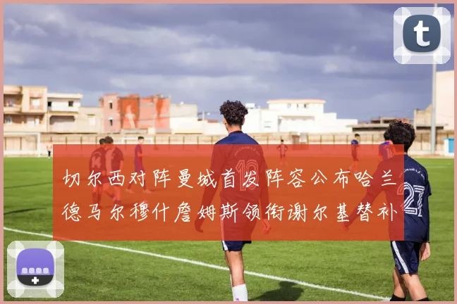 切尔西对阵曼城首发阵容公布哈兰德马尔穆什詹姆斯领衔谢尔基替补出战
