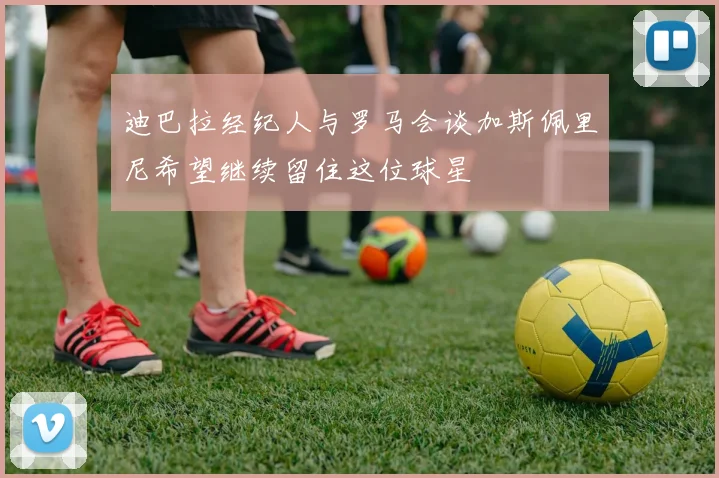 迪巴拉经纪人与罗马会谈加斯佩里尼希望继续留住这位球星