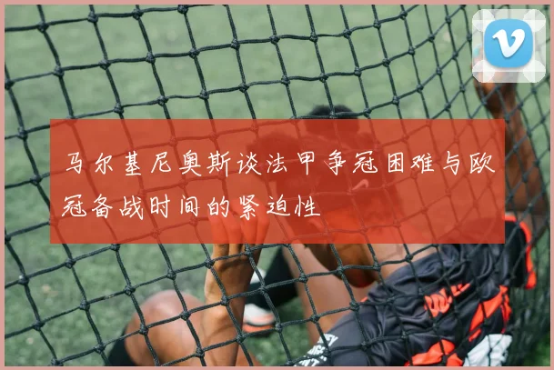 马尔基尼奥斯谈法甲争冠困难与欧冠备战时间的紧迫性