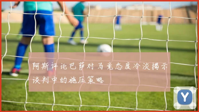 阿斯评论巴萨对马竞态度冷淡揭示谈判中的施压策略