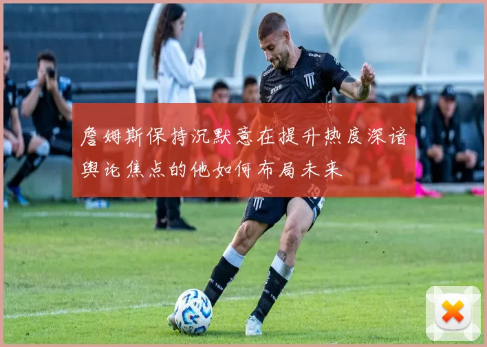 詹姆斯保持沉默意在提升热度深谙舆论焦点的他如何布局未来