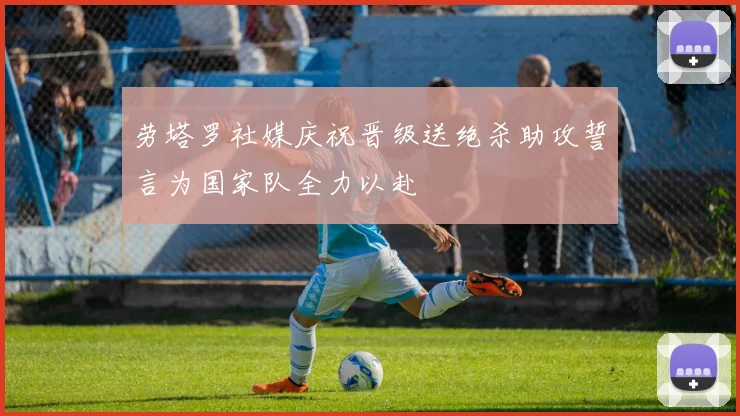 劳塔罗社媒庆祝晋级送绝杀助攻誓言为国家队全力以赴