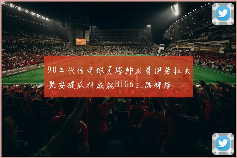 90年代传奇球员塔帅龙哥伊劳拉共聚安提瓜科成就BIG6三席辉煌