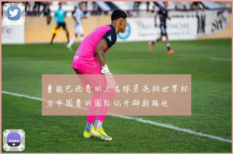 鲁能巴西青训三名球员亮相世界杯为中国青训国际化开辟新路径