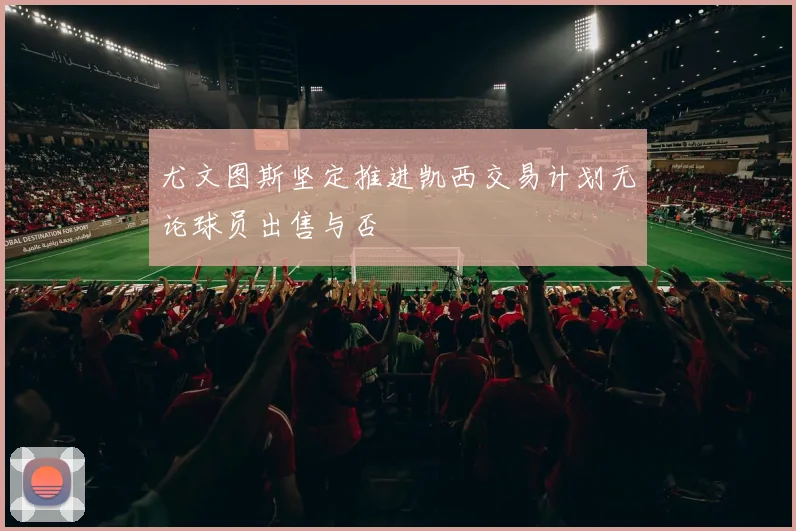 尤文图斯坚定推进凯西交易计划无论球员出售与否