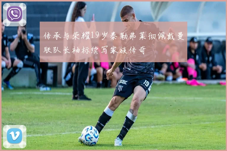 传承与荣耀19岁泰勒弗莱彻佩戴曼联队长袖标续写家族传奇