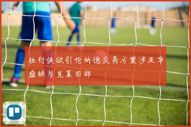 独行侠欲引伦纳德交易方案涉及华盛顿与克莱旧部