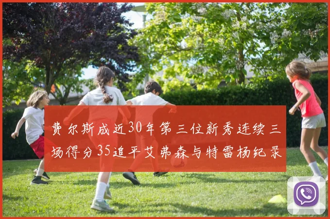 费尔斯成近30年第三位新秀连续三场得分35追平艾弗森与特雷杨纪录