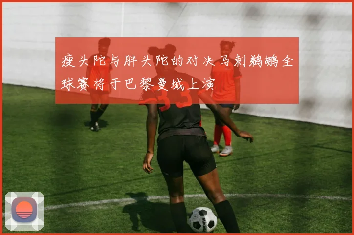 瘦头陀与胖头陀的对决马刺鹈鹕全球赛将于巴黎曼城上演