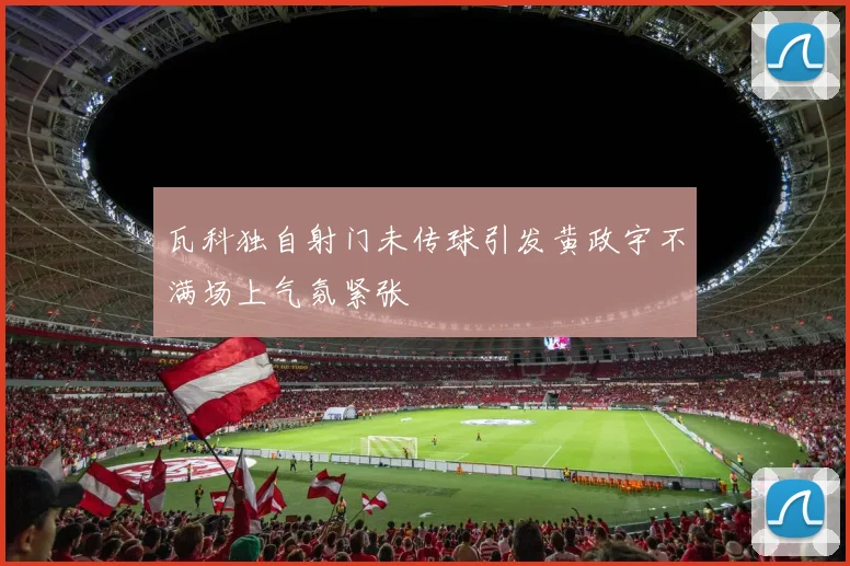 瓦科独自射门未传球引发黄政宇不满场上气氛紧张
