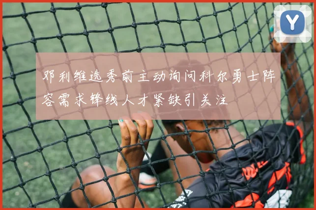 邓利维选秀前主动询问科尔勇士阵容需求锋线人才紧缺引关注