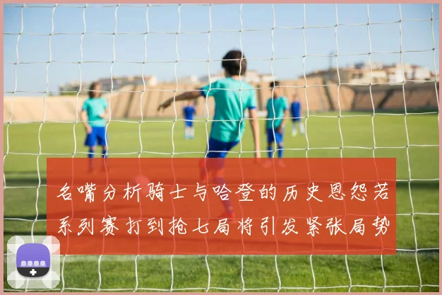 名嘴分析骑士与哈登的历史恩怨若系列赛打到抢七局将引发紧张局势