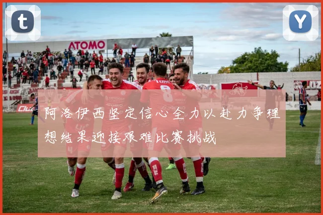 阿洛伊西坚定信心全力以赴力争理想结果迎接艰难比赛挑战
