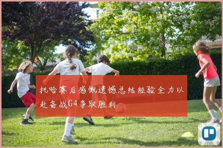 托哈赛后感慨遗憾总结经验全力以赴备战G4争取胜利