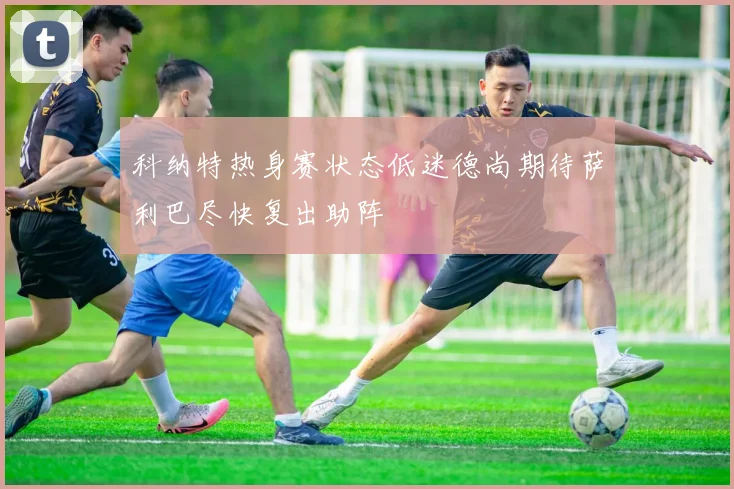 科纳特热身赛状态低迷德尚期待萨利巴尽快复出助阵