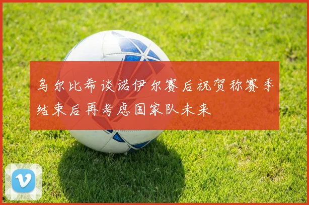 乌尔比希谈诺伊尔赛后祝贺称赛季结束后再考虑国家队未来