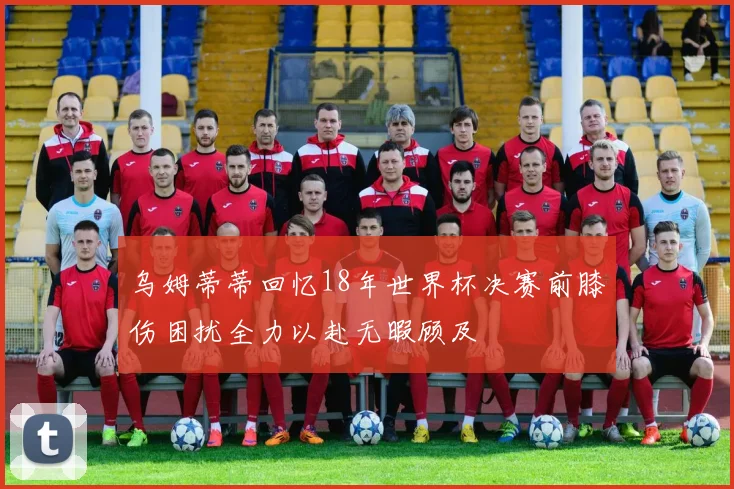 乌姆蒂蒂回忆18年世界杯决赛前膝伤困扰全力以赴无暇顾及