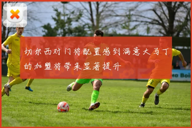 切尔西对门将配置感到满意大马丁的加盟将带来显著提升